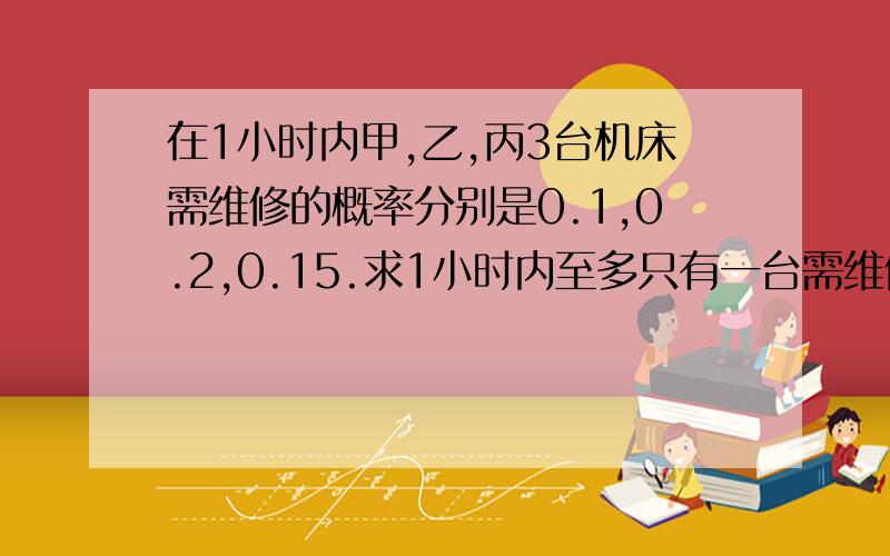 在1小时内甲,乙,丙3台机床需维修的概率分别是0.1,0.2,0.15.求1小时内至多只有一台需维修的概率是多少?