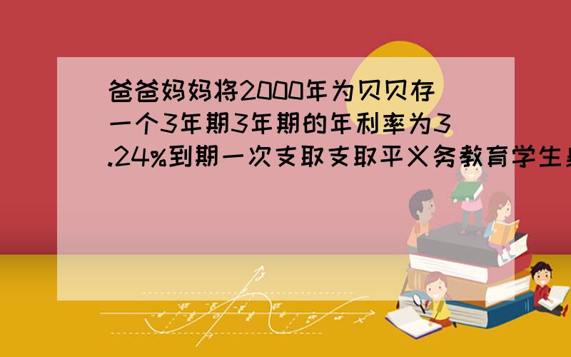 爸爸妈妈将2000年为贝贝存一个3年期3年期的年利率为3.24%到期一次支取支取平义务教育学生身份证可以免利息到期后贝贝拿到21994元则他爸爸妈妈存了多少元