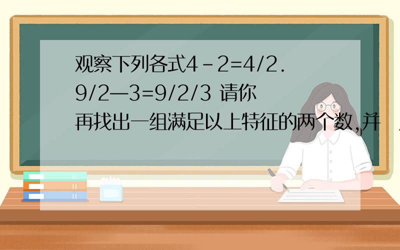 观察下列各式4-2=4/2.9/2—3=9/2/3 请你再找出一组满足以上特征的两个数,并㝍成等式观察下列各式4-2=4/2.9/2—3=9/2/3请你再找出一组满足以上特征的两个数,并㝍成等式：