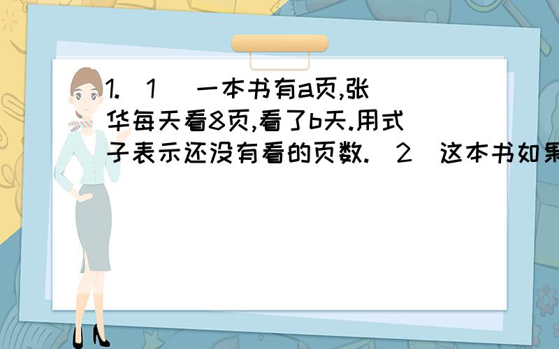 1.(1 )一本书有a页,张华每天看8页,看了b天.用式子表示还没有看的页数.（2）这本书如果有94页,张华看了7天.用上面的式子求还没看的页数.