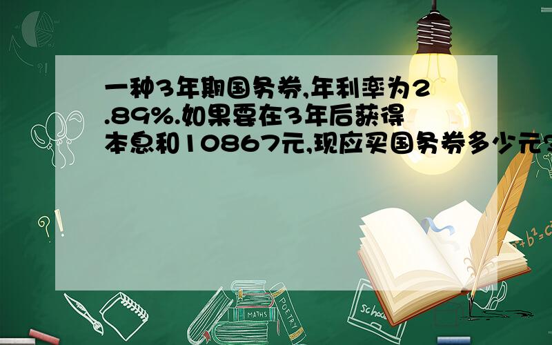 一种3年期国务券,年利率为2.89%.如果要在3年后获得本息和10867元,现应买国务券多少元?