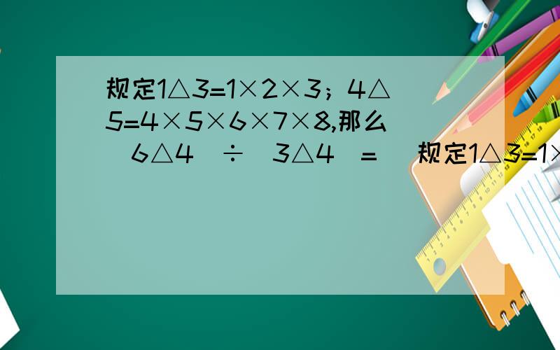 规定1△3=1×2×3；4△5=4×5×6×7×8,那么（6△4）÷（3△4）=（ 规定1△3=1×2×3；4△5=4×5×6×7×8,那么（6△4）÷（3△4）=（