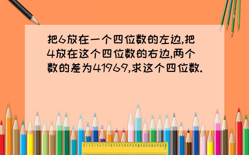 把6放在一个四位数的左边,把4放在这个四位数的右边,两个数的差为41969,求这个四位数.