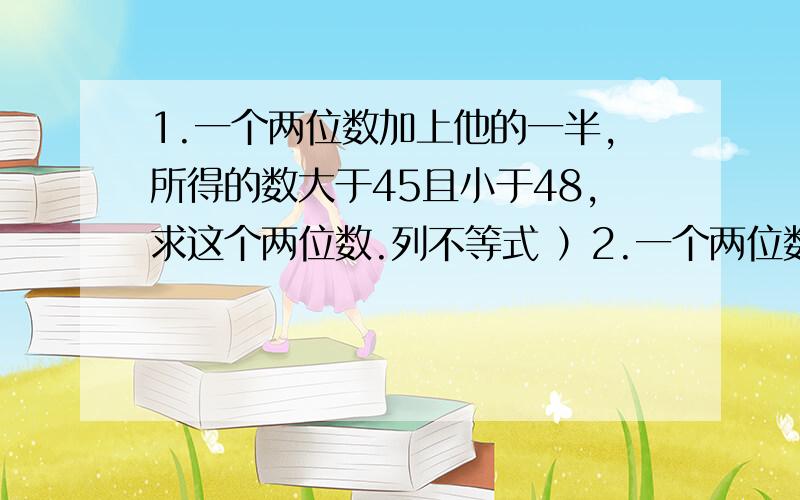 1.一个两位数加上他的一半,所得的数大于45且小于48,求这个两位数.列不等式 ）2.一个两位数,他的十位上的数比各位上的数小3,已知它大于36且小于68,求这个数