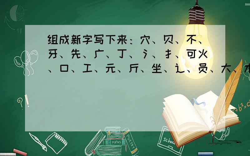 组成新字写下来：穴、贝、不、牙、先、广、丁、氵、扌、可火、口、工、元、斤、坐、辶、员、大、木每个偏旁只能用一次，感谢4、5、6、7楼的朋友和大家！最后形成10个字。