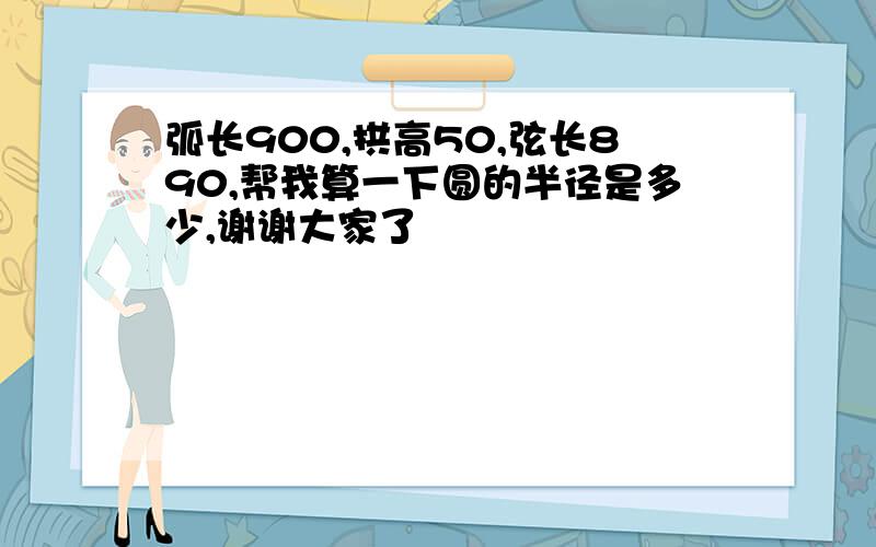 弧长900,拱高50,弦长890,帮我算一下圆的半径是多少,谢谢大家了