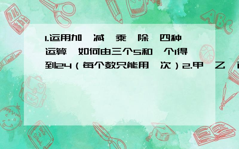 1.运用加、减、乘、除、四种运算,如何由三个5和一个1得到24（每个数只能用一次）2.甲、乙、丙三人到李老师家里学钢琴,甲每3天去一次,乙每四天去一次,丙每6天去一次,如果8月3日他们三人