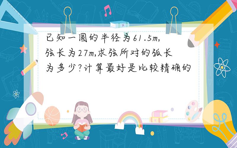 已知一圆的半径为61.5m,弦长为27m,求弦所对的弧长为多少?计算最好是比较精确的