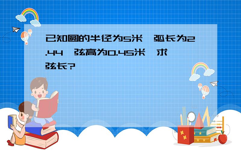 已知圆的半径为5米,弧长为2.44,弦高为0.45米,求弦长?