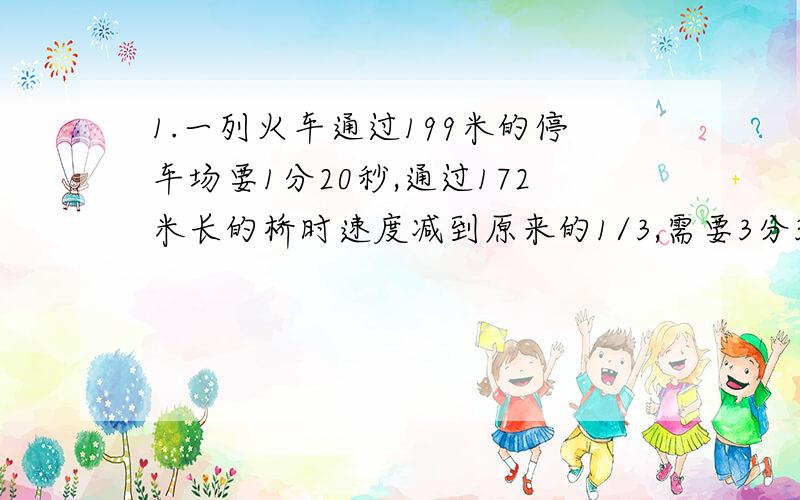 1.一列火车通过199米的停车场要1分20秒,通过172米长的桥时速度减到原来的1/3,需要3分36秒,这列火车的长度是多少米?2.AB两地相距100千米,甲骑自行车从A第到B地,出发3小时后,乙骑摩托车从A地驶