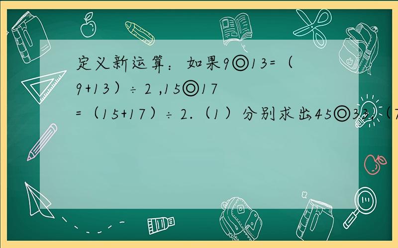 定义新运算：如果9◎13=（9+13）÷2 ,15◎17=（15+17）÷2.（1）分别求出45◎33,（7◎13）◎10的值.2）若x◎5=20,求x.