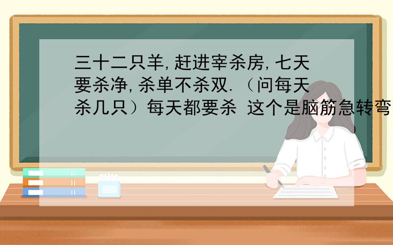 三十二只羊,赶进宰杀房,七天要杀净,杀单不杀双.（问每天杀几只）每天都要杀 这个是脑筋急转弯,