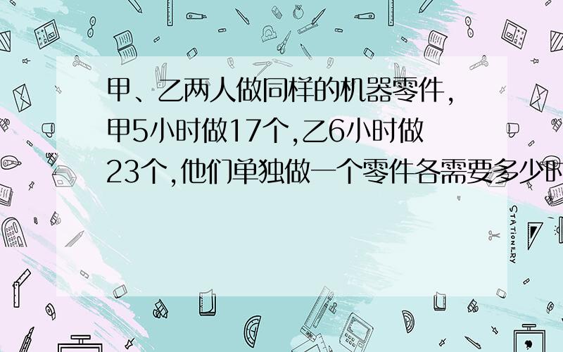 甲、乙两人做同样的机器零件,甲5小时做17个,乙6小时做23个,他们单独做一个零件各需要多少时间?谁做得快些?）