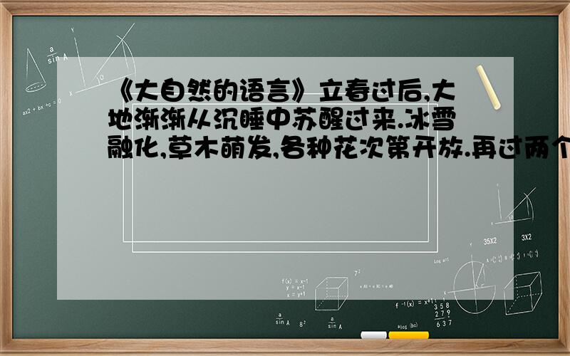 《大自然的语言》立春过后,大地渐渐从沉睡中苏醒过来.冰雪融化,草木萌发,各种花次第开放.再过两个月,燕子翩然归来.不久,布谷鸟也来了.于是转入炎热的夏季,这是植物孕育果实的时期.到