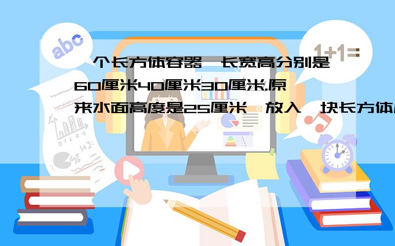 一个长方体容器,长宽高分别是60厘米40厘米30厘米.原来水面高度是25厘米,放入一块长方体后一个长方体容器,长宽高分别是60厘米40厘米30厘米.原来水面高度是25厘米,放入一块长方体铁块后,铁