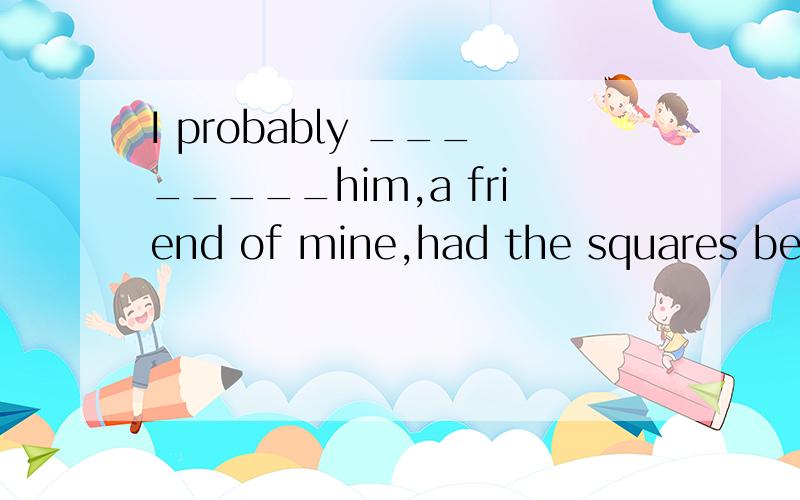 I probably ________him,a friend of mine,had the squares been crownd with people.A didn’t notice B hadn’t notice C wouldn’ t notice D wouldn’t have noticed为什么选D