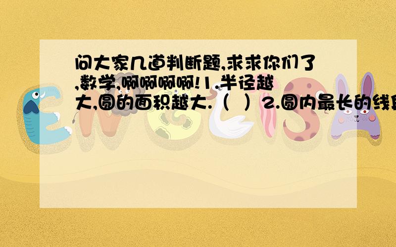 问大家几道判断题,求求你们了,数学,啊啊啊啊!1.半径越大,圆的面积越大.（  ）2.圆内最长的线段是直径.（    ）3.如果圆和正方形的周长相等,那么圆的直径大于正方形的边长.（   ）4.甲、乙