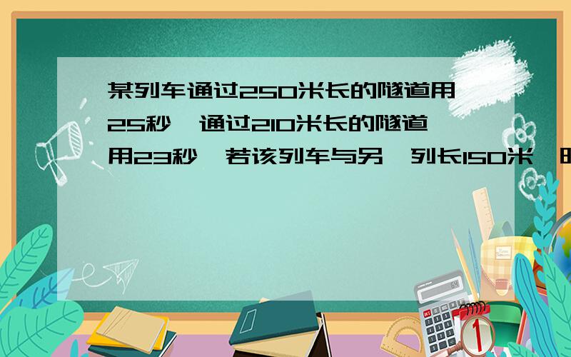 某列车通过250米长的隧道用25秒,通过210米长的隧道用23秒,若该列车与另一列长150米,时速为72千米的列车相