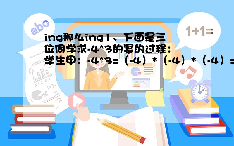 ing那么ing1、下面是三位同学求-4^3的幂的过程：学生甲：-4^3=（-4）*（-4）*（-4）=-64学生乙：-4^3=-（4*4*4）=-64学生丙：-4^3=-4*3=-12你认为谁的解法正确?说说你的理由.2、小明和小刚测量同一根