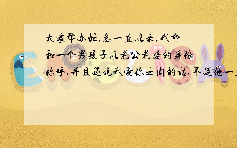 大家帮办忙,急一直以来,我都和一个男孩子以老公老婆的身份称呼,并且还说我爱你之内的话,不过他一直不在我工作的地方,所以我也只是觉得好玩,还正不会遇见,现在他说要回来给我过生日,