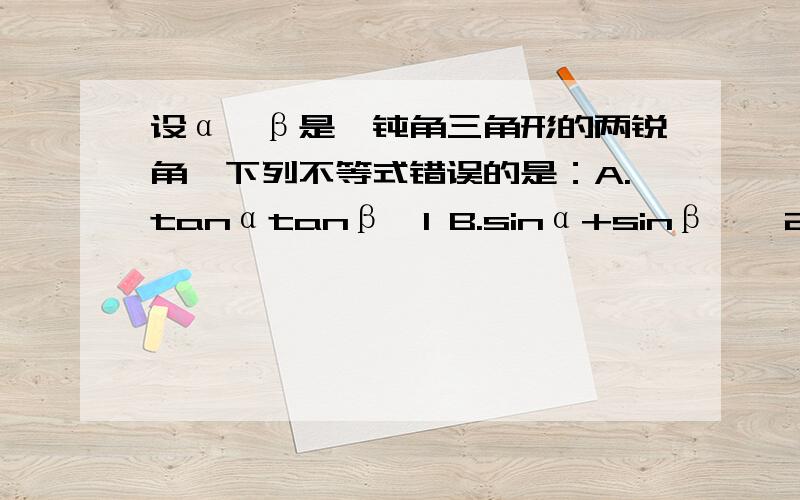 设α,β是一钝角三角形的两锐角,下列不等式错误的是：A.tanαtanβ＜1 B.sinα+sinβ＜√2C.cosα+cosβ＞1 D.0.5tan(α+β)＞tan[(α+β)/2]请写理由,不要省步骤（我数学差）D.0.5tan(α+β)＞tan[(α+β)/2] 的＞应为