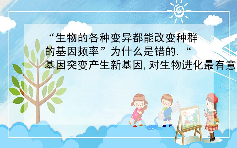 “生物的各种变异都能改变种群的基因频率”为什么是错的.“基因突变产生新基因,对生物进化最有意义”为什么是对的.