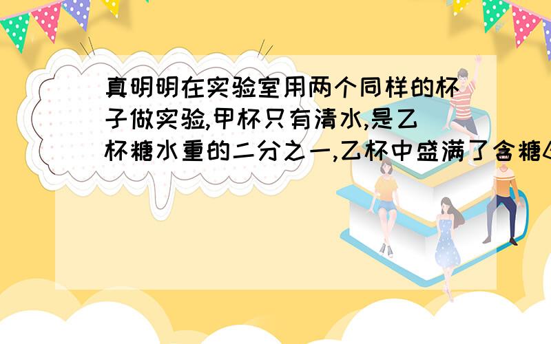 真明明在实验室用两个同样的杯子做实验,甲杯只有清水,是乙杯糖水重的二分之一,乙杯中盛满了含糖60%的糖水,先把乙杯中糖水的一半倒入甲杯中,搅匀后再将甲杯中的一半倒入乙杯,这时乙杯