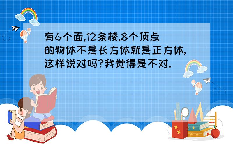 有6个面,12条棱,8个顶点的物体不是长方体就是正方体,这样说对吗?我觉得是不对.