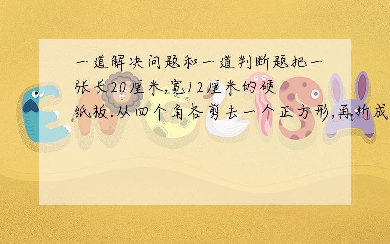 一道解决问题和一道判断题把一张长20厘米,宽12厘米的硬纸板.从四个角各剪去一个正方形,再折成一个高2厘米的长方体无盖纸盒.这个纸盒的容积是多少立方厘米?判断题：橡皮泥捏成的正方体