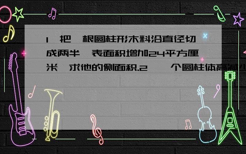 1、把一根圆柱形木料沿直径切成两半,表面积增加24平方厘米,求他的侧面积.2、一个圆柱体高减少5厘米,底面积减少31..4平方厘米,体积减少多少平方厘米.3、把一个底面直径是3厘米,高为4厘米