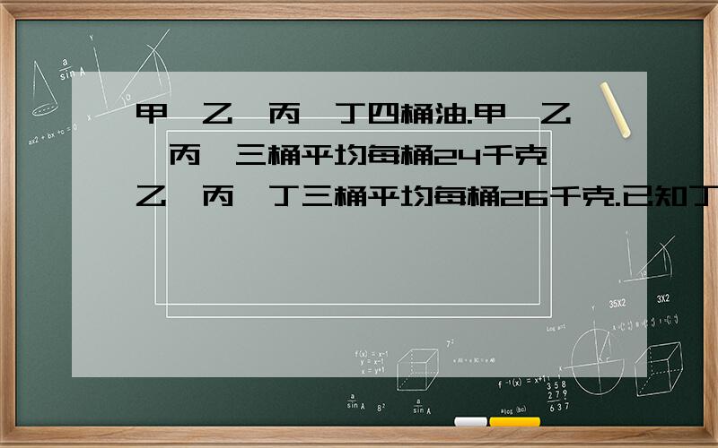 甲、乙、丙、丁四桶油.甲、乙、丙、三桶平均每桶24千克,乙、丙、丁三桶平均每桶26千克.已知丁桶重28千克,甲捅重多少千克?