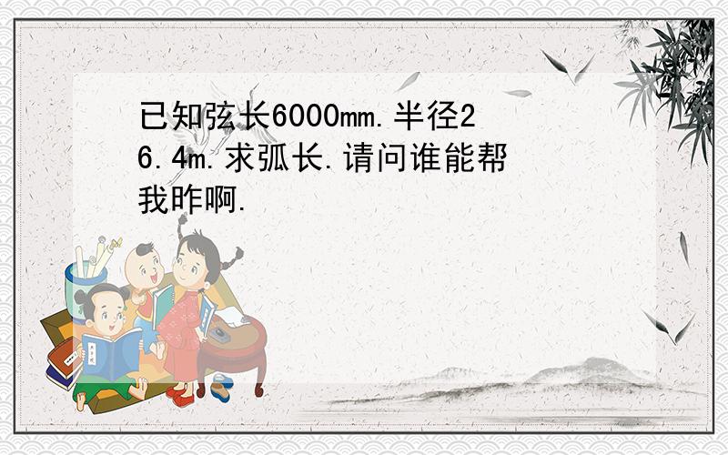 已知弦长6000mm.半径26.4m.求弧长.请问谁能帮我昨啊.