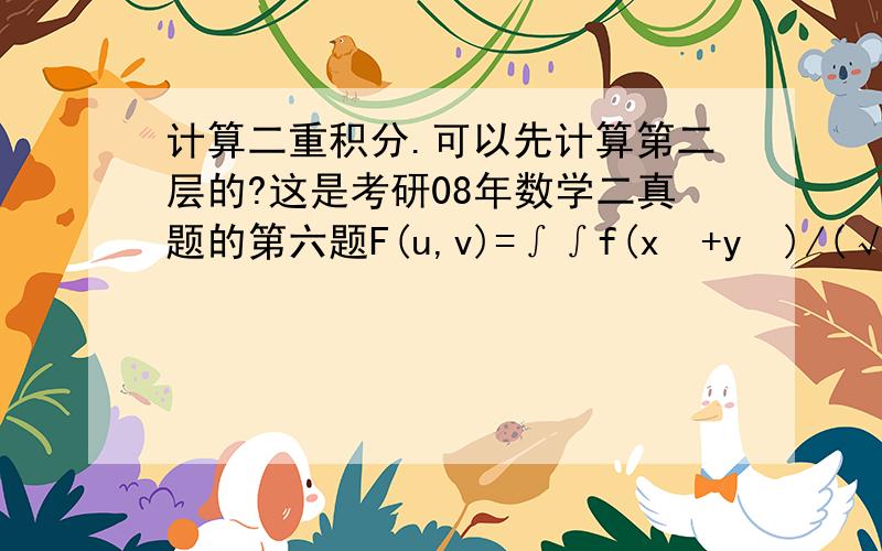 计算二重积分.可以先计算第二层的?这是考研08年数学二真题的第六题F(u,v)=∫∫f(x²+y²)/(√x²+y²)dxdy D的积分区域已经给了.这是考研08年数学二真题的第六题∫dθ ∫ f(r²)dr 1≤r