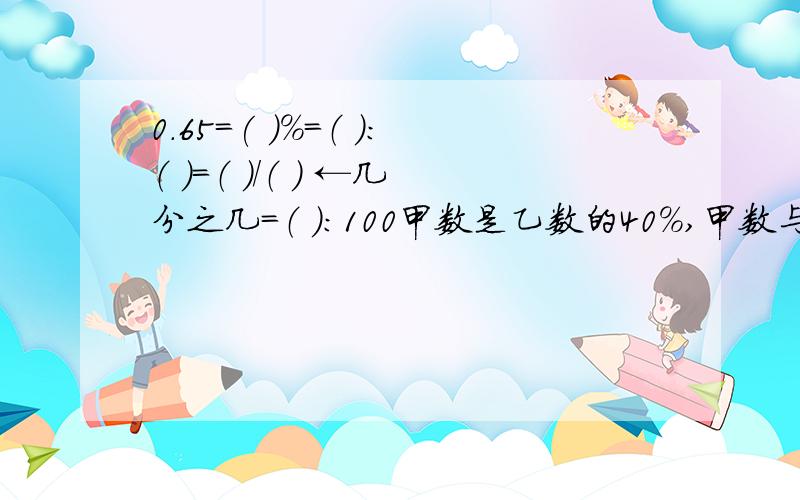 0.65=( )％=（ ）：（ ）=（ ）/（ ） ←几分之几=（ ）：100甲数是乙数的40％,甲数与乙数的最简整数比是（ ）：（ ）a的1/3 等于b的1/2（a、b均不等于0） a 是 b的（ ）％