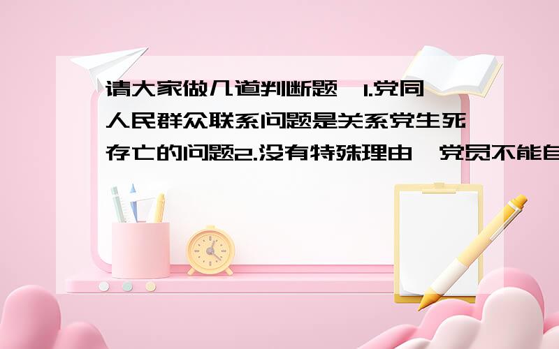 请大家做几道判断题,1.党同人民群众联系问题是关系党生死存亡的问题2.没有特殊理由,党员不能自由退党3.党员如果没有正当理由,连续一年不参加党的组织生活或不缴纳党费,就被认为是自行