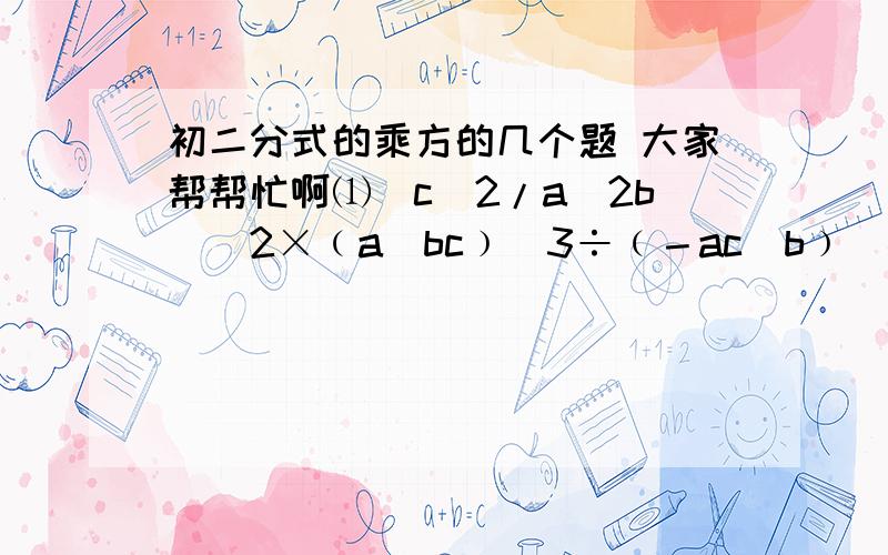 初二分式的乘方的几个题 大家帮帮忙啊⑴(c^2/a^2b)^2×﹙a／bc﹚^3÷﹙－ac／b﹚^4                                                                ⑵(x^2－y^2／xy﹚^2÷﹙x＋y﹚×﹙x／x－y﹚^3        填空题⑶ (－y／