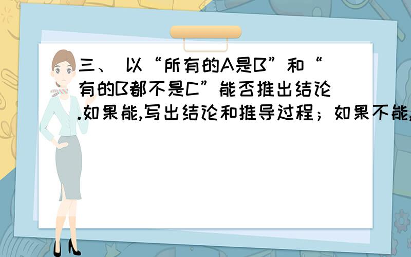 三、 以“所有的A是B”和“有的B都不是C”能否推出结论.如果能,写出结论和推导过程；如果不能,请用三段论说明原因.