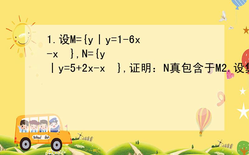 1.设M={y丨y=1-6x-x²},N={y丨y=5+2x-x²},证明：N真包含于M2.设集合A={（x,y）丨x=m,y=3m+1,m∈N*},B={（x,y）丨x=n,y=n²-n+a+1,n∈N*},试判断是否存在正整数a,使A∩B≠∅?若存在,求出a的值