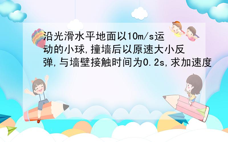 沿光滑水平地面以10m/s运动的小球,撞墙后以原速大小反弹,与墙壁接触时间为0.2s,求加速度