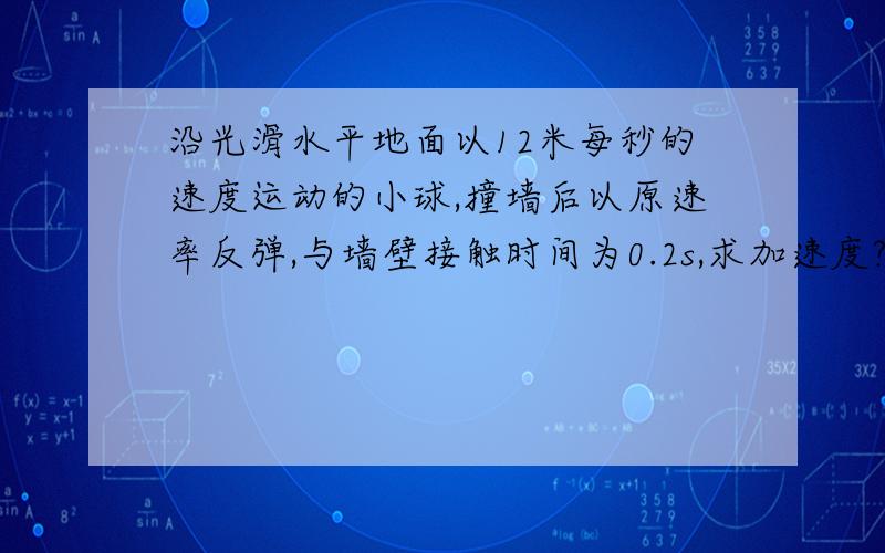 沿光滑水平地面以12米每秒的速度运动的小球,撞墙后以原速率反弹,与墙壁接触时间为0.2s,求加速度?帮...沿光滑水平地面以12米每秒的速度运动的小球,撞墙后以原速率反弹,与墙壁接触时间为0.