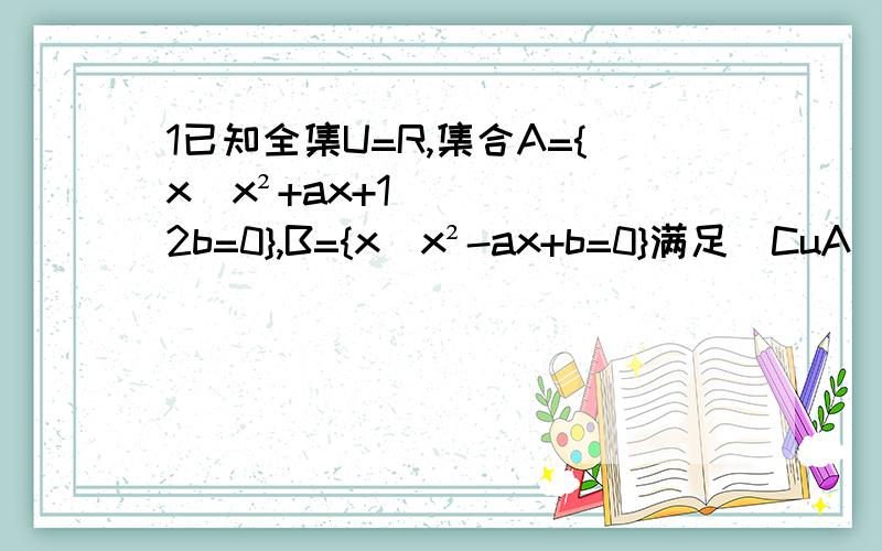 1已知全集U=R,集合A={x|x²+ax+12b=0},B={x|x²-ax+b=0}满足（CuA）∩B={2},（CuB）∩A={4},求实数a,b的值2设全集U=R,A={x∈R|a≤x≤2},B=(x∈R|2x+1≤x+3,且3x≥2}.①若A包含B,求实数a的范围②若a=1,求A∪B,（CuA