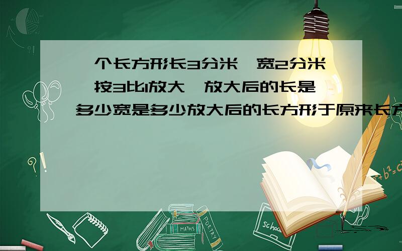 一个长方形长3分米,宽2分米,按3比1放大,放大后的长是多少宽是多少放大后的长方形于原来长方形的周长的周长比是多少面积比是多少