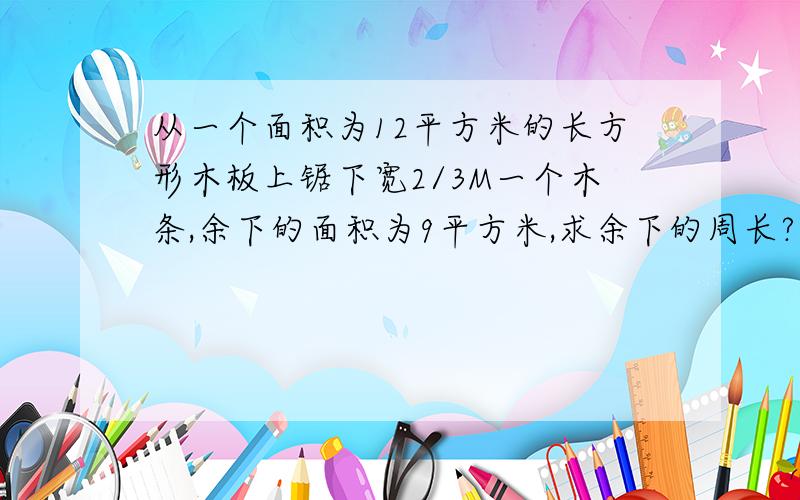 从一个面积为12平方米的长方形木板上锯下宽2/3M一个木条,余下的面积为9平方米,求余下的周长?