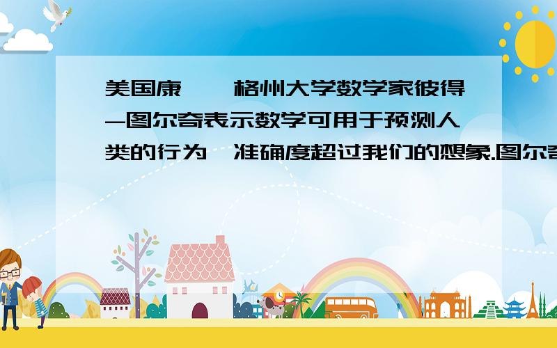 美国康涅狄格州大学数学家彼得-图尔奇表示数学可用于预测人类的行为,准确度超过我们的想象.图尔奇指出他创立的方程式能够预测历史趋势,准确度可达到65%.研究过程中,图尔奇利用数学公