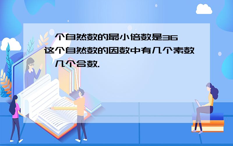 一个自然数的最小倍数是36,这个自然数的因数中有几个素数,几个合数.