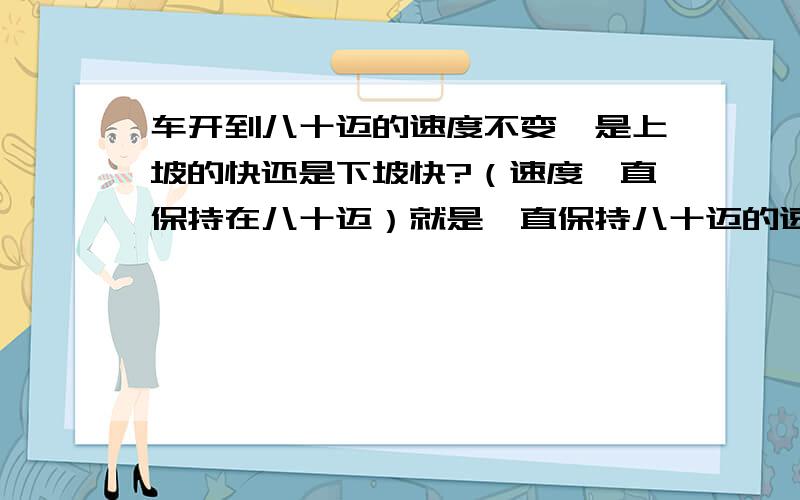 车开到八十迈的速度不变,是上坡的快还是下坡快?（速度一直保持在八十迈）就是一直保持八十迈的速度.