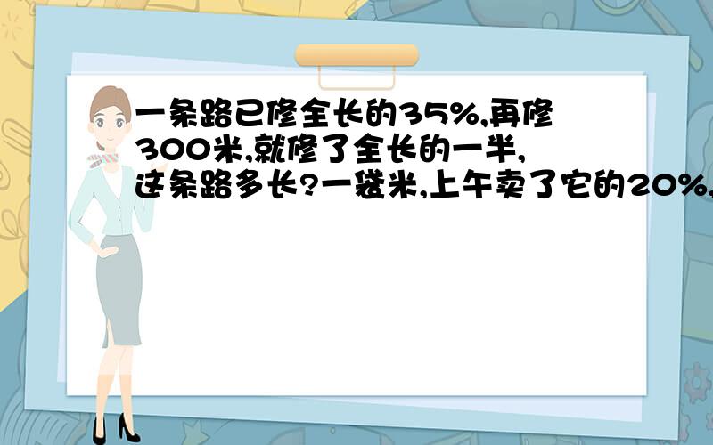 一条路已修全长的35%,再修300米,就修了全长的一半,这条路多长?一袋米,上午卖了它的20%,下午卖了它的60%,上午比下午少卖10kg,这袋米有多少kg?一袋米,上午买了它的30%,下午卖了它的60%,还剩下5kg