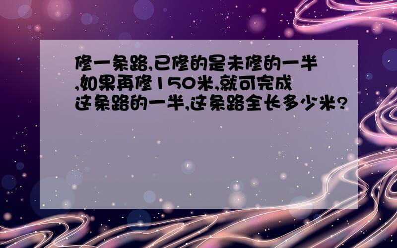 修一条路,已修的是未修的一半,如果再修150米,就可完成这条路的一半,这条路全长多少米?