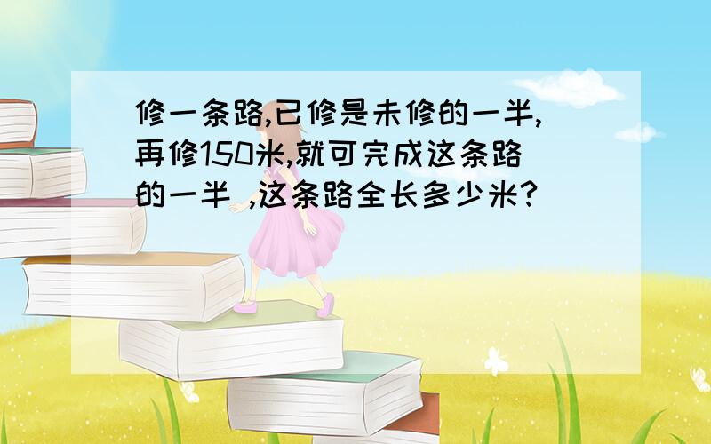 修一条路,已修是未修的一半,再修150米,就可完成这条路的一半 ,这条路全长多少米?