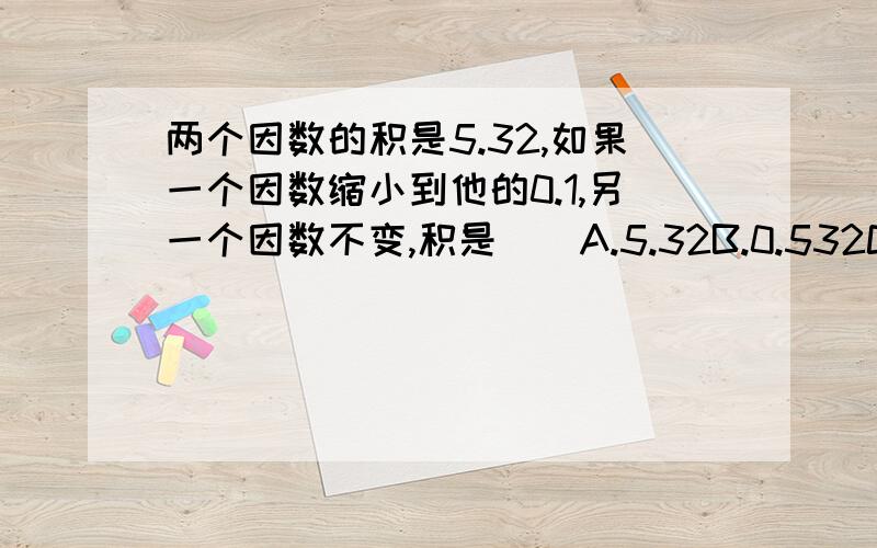 两个因数的积是5.32,如果一个因数缩小到他的0.1,另一个因数不变,积是（）A.5.32B.0.532C.53.2D.0.0532请说出解题意